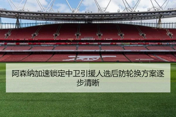 阿森纳加速锁定中卫引援人选后防轮换方案逐步清晰